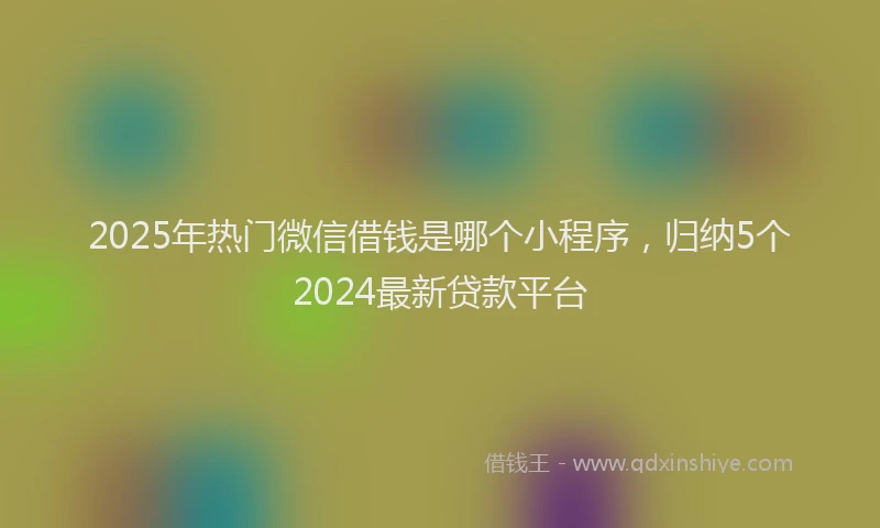 2025年热门微信借钱是哪个小程序，归纳5个2024最新贷款平台