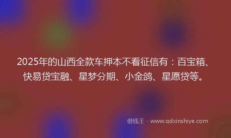 2025年的山西全款车押本不看征信有：百宝箱、快易贷宝融、星梦分期、小金鸽、星愿贷等。
