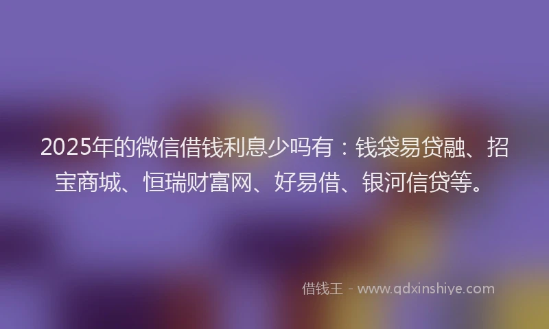 2025年的微信借钱利息少吗有：钱袋易贷融、招宝商城、恒瑞财富网、好易借、银河信贷等。