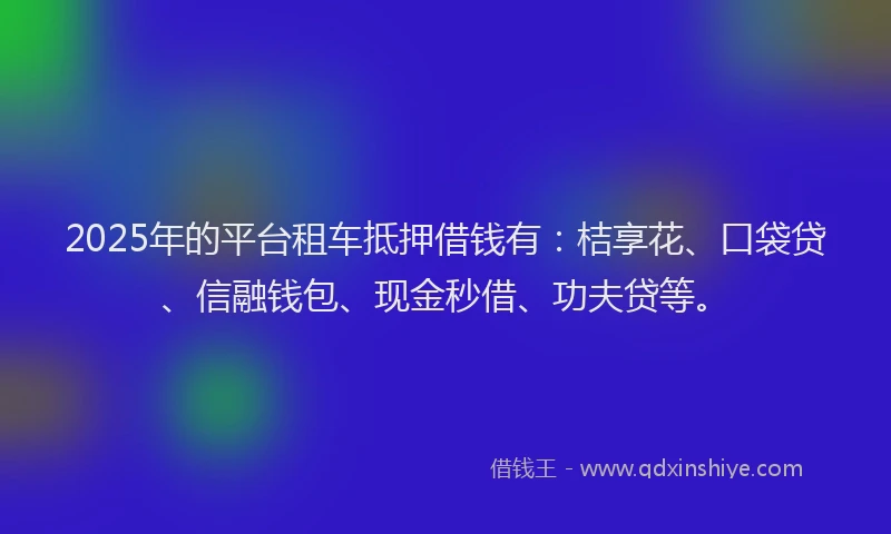 2025年的平台租车抵押借钱有:桔享花、口袋贷、信融钱包、现金秒借、功夫贷等。