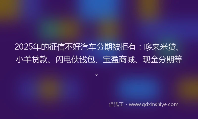 2025年的征信不好汽车分期被拒有：哆来米贷、小羊贷款、闪电侠钱包、宝盈商城、现金分期等。