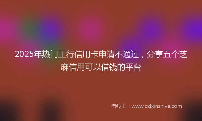 2025年热门工行信用卡申请不通过，分享五个芝麻信用可以借钱的平台