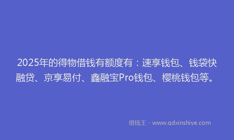 2025年的得物借钱有额度有：速享钱包、钱袋快融贷、京享易付、鑫融宝Pro钱包、樱桃钱包等。