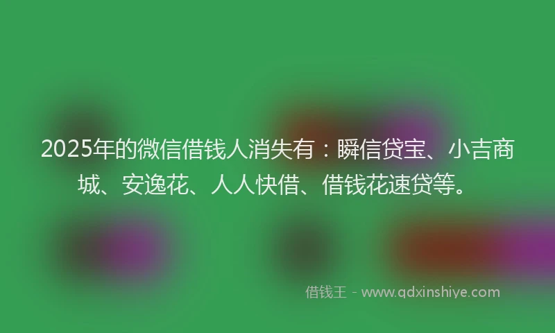 2025年的微信借钱人消失有：瞬信贷宝、小吉商城、安逸花、人人快借、借钱花速贷等。