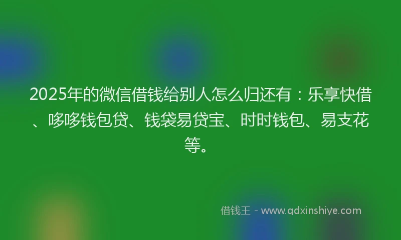 2025年的微信借钱给别人怎么归还有：乐享快借、哆哆钱包贷、钱袋易贷宝、时时钱包、易支花等。