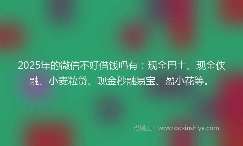 2025年的微信不好借钱吗有：现金巴士、现金侠融、小麦粒贷、现金秒融易宝、盈小花等。
