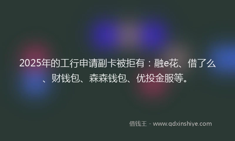 2025年的工行申请副卡被拒有：融e花、借了么、财钱包、森森钱包、优投金服等。