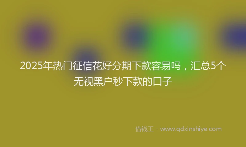 2025年热门征信花好分期下款容易吗，汇总5个无视黑户秒下款的口子