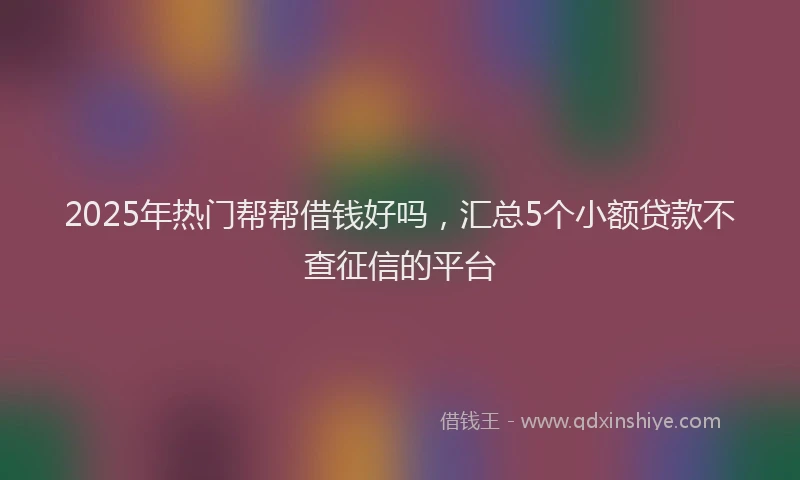 2025年热门帮帮借钱好吗，汇总5个小额贷款不查征信的平台