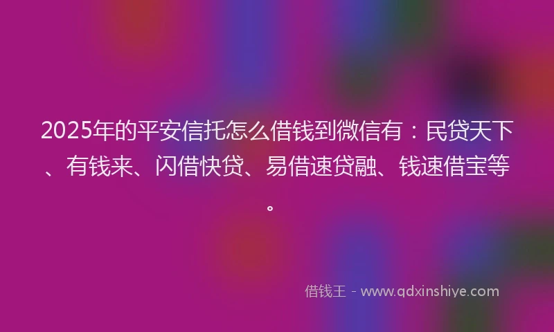 2025年的平安信托怎么借钱到微信有：民贷天下、有钱来、闪借快贷、易借速贷融、钱速借宝等。