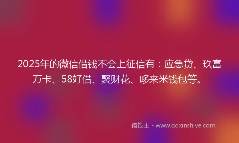 2025年的微信借钱不会上征信有：应急贷、玖富万卡、58好借、聚财花、哆来米钱包等。