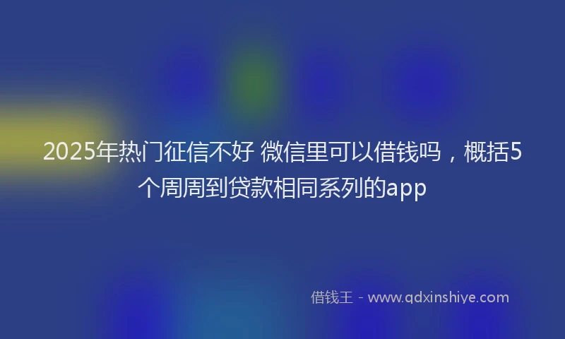 2025年热门征信不好 微信里可以借钱吗，概括5个周周到贷款相同系列的app