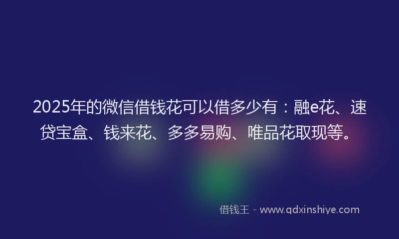 2025年的微信借钱花可以借多少有：融e花、速贷宝盒、钱来花、多多易购、唯品花取现等。