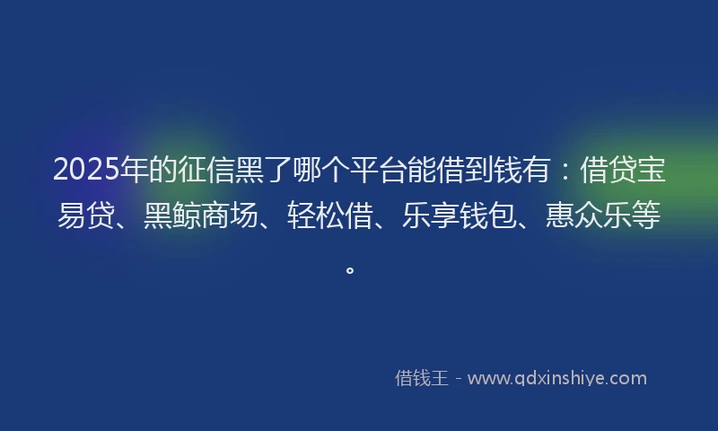 2025年的征信黑了哪个平台能借到钱有：借贷宝易贷、黑鲸商场、轻松借、乐享钱包、惠众乐等。