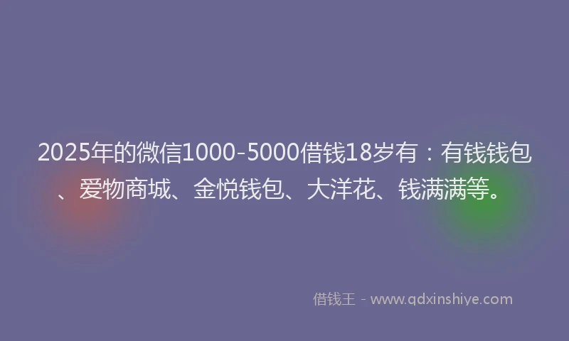 2025年的微信1000-5000借钱18岁有：有钱钱包、爱物商城、金悦钱包、大洋花、钱满满等。