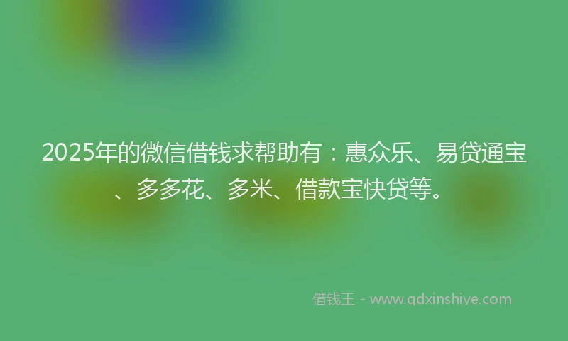 2025年的微信借钱求帮助有：惠众乐、易贷通宝、多多花、多米、借款宝快贷等。