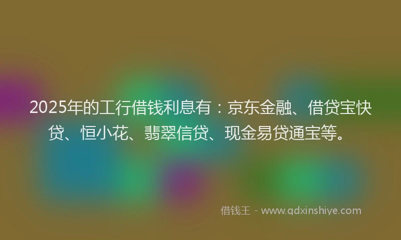 2025年的工行借钱利息有：京东金融、借贷宝快贷、恒小花、翡翠信贷、现金易贷通宝等。