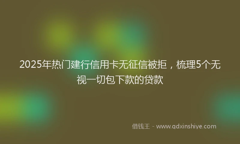 2025年热门建行信用卡无征信被拒，梳理5个无视一切包下款的贷款