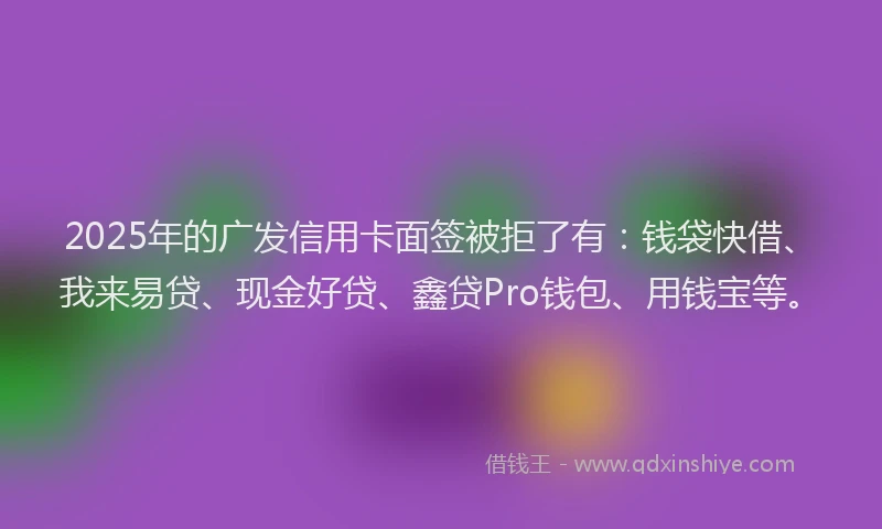 2025年的广发信用卡面签被拒了有：钱袋快借、我来易贷、现金好贷、鑫贷Pro钱包、用钱宝等。