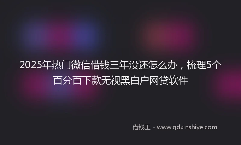 2025年热门微信借钱三年没还怎么办，梳理5个百分百下款无视黑白户网贷软件