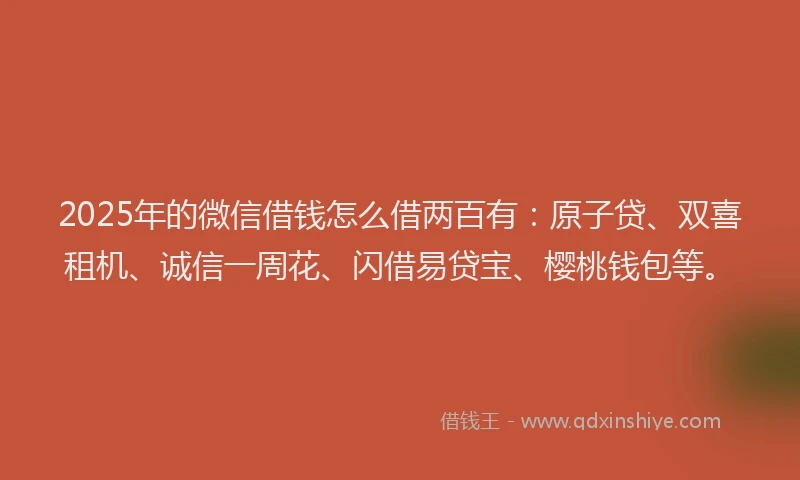 2025年的微信借钱怎么借两百有：原子贷、双喜租机、诚信一周花、闪借易贷宝、樱桃钱包等。
