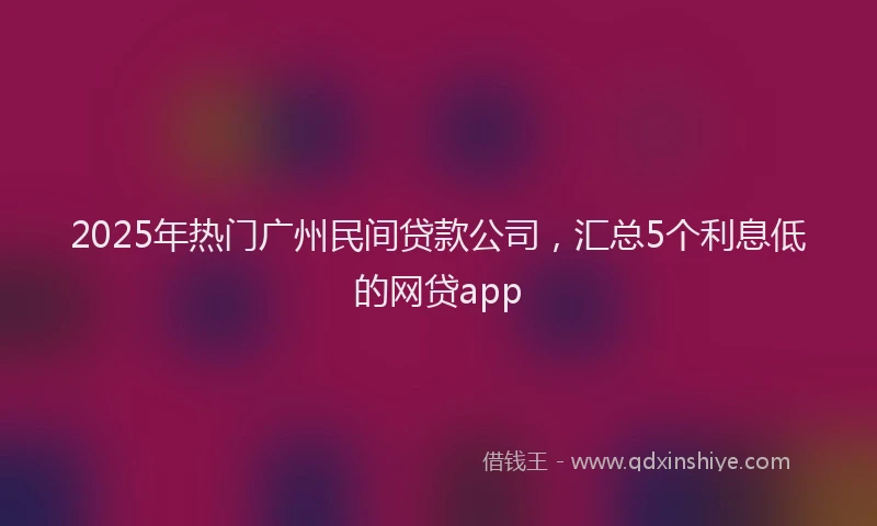 2025年热门广州民间贷款公司，汇总5个利息低的网贷app