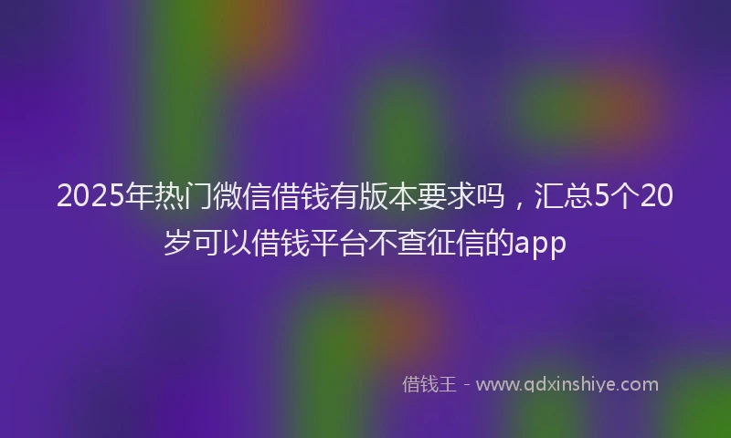 2025年热门微信借钱有版本要求吗，汇总5个20岁可以借钱平台不查征信的app
