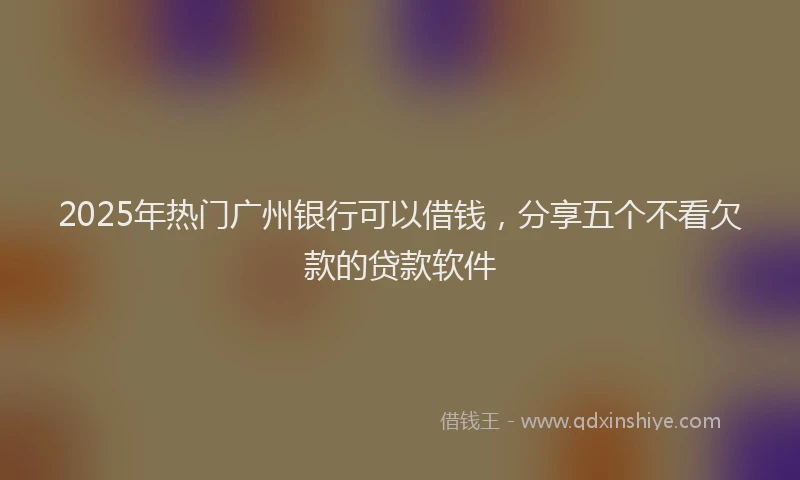 2025年热门广州银行可以借钱，分享五个不看欠款的贷款软件