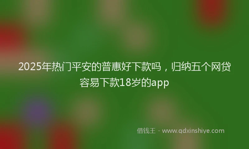 2025年热门平安的普惠好下款吗，归纳五个网贷容易下款18岁的app