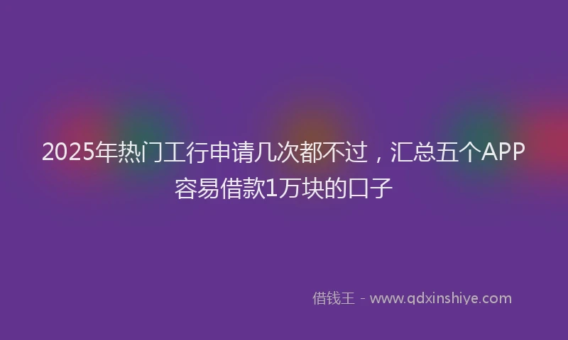 2025年热门工行申请几次都不过,汇总五个APP容易借款1万块的口子