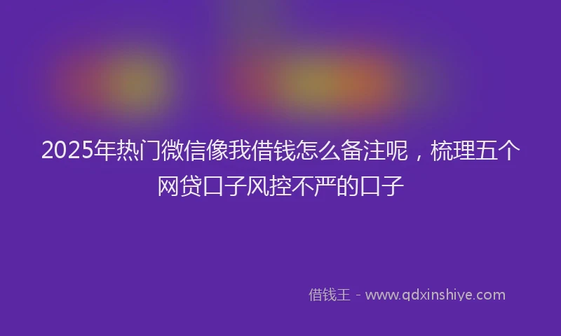 2025年热门微信像我借钱怎么备注呢，梳理五个网贷口子风控不严的口子