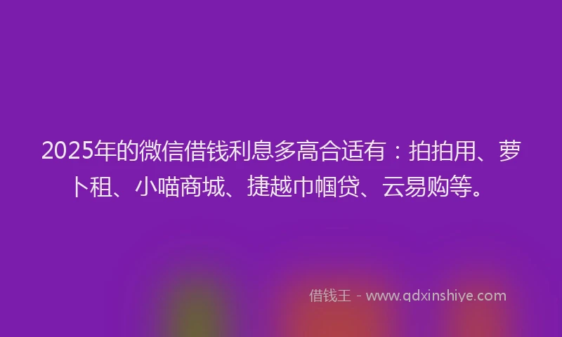 2025年的微信借钱利息多高合适有：拍拍用、萝卜租、小喵商城、捷越巾帼贷、云易购等。