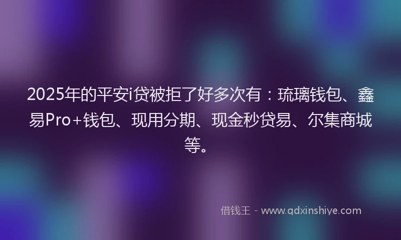 2025年的平安i贷被拒了好多次有：琉璃钱包、鑫易Pro+钱包、现用分期、现金秒贷易、尔集商城等。