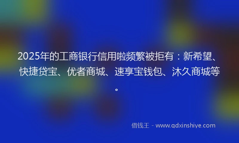 2025年的工商银行信用啦频繁被拒有:新希望、快捷贷宝、优者商城、速享宝钱包、沐久商城等。