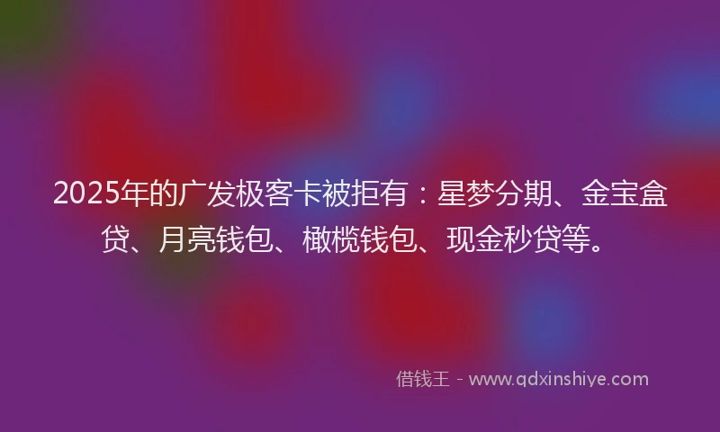 2025年的广发极客卡被拒有:星梦分期、金宝盒贷、月亮钱包、橄榄钱包、现金秒贷等。