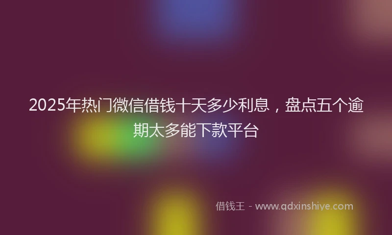 2025年热门微信借钱十天多少利息，盘点五个逾期太多能下款平台