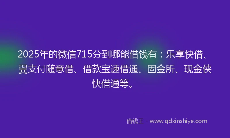 2025年的微信715分到哪能借钱有：乐享快借、翼支付随意借、借款宝速借通、固金所、现金侠快借通等。
