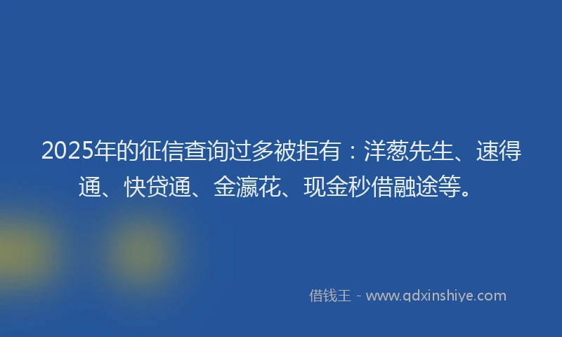 2025年的征信查询过多被拒有：洋葱先生、速得通、快贷通、金瀛花、现金秒借融途等。