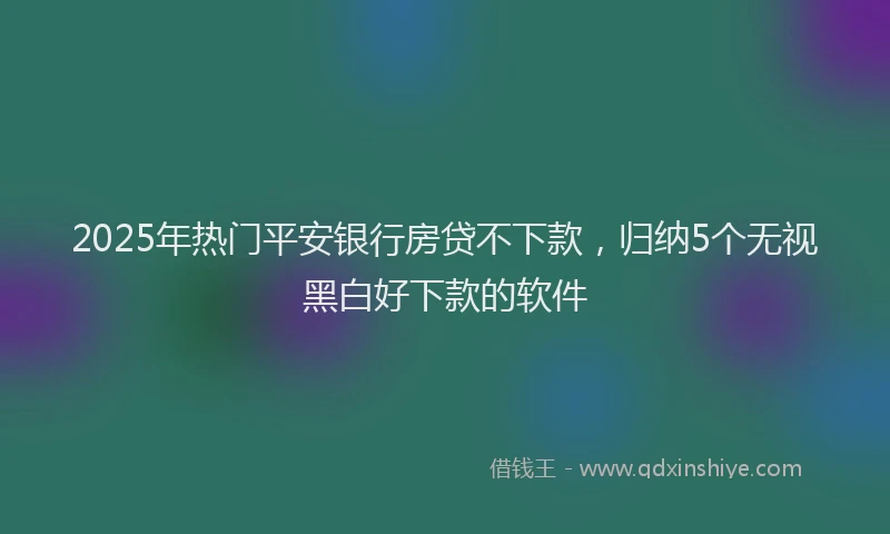 2025年热门平安银行房贷不下款，归纳5个无视黑白好下款的软件