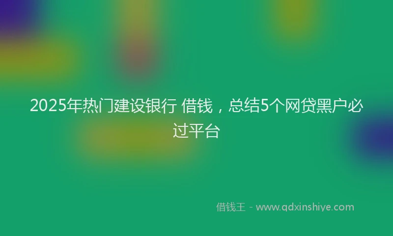 2025年热门建设银行 借钱，总结5个网贷黑户必过平台