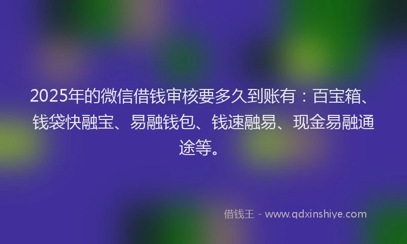 2025年的微信借钱审核要多久到账有：百宝箱、钱袋快融宝、易融钱包、钱速融易、现金易融通途等。