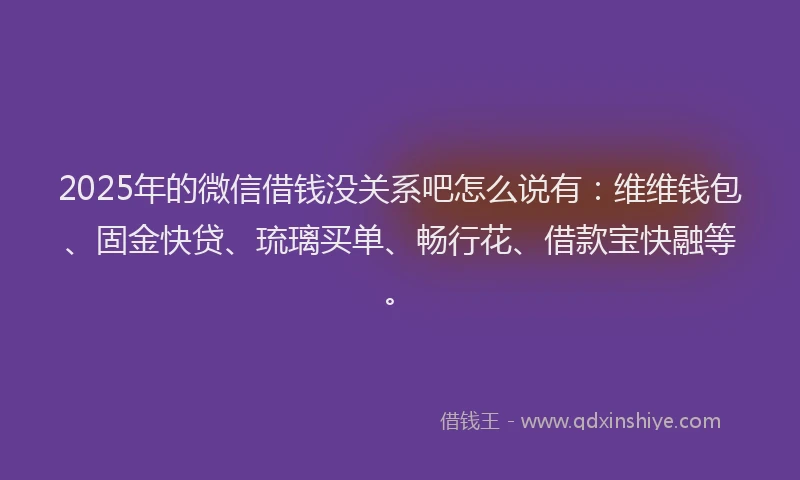 2025年的微信借钱没关系吧怎么说有：维维钱包、固金快贷、琉璃买单、畅行花、借款宝快融等。