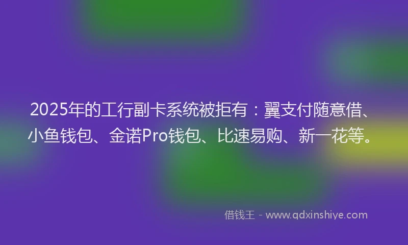 2025年的工行副卡系统被拒有：翼支付随意借、小鱼钱包、金诺Pro钱包、比速易购、新一花等。
