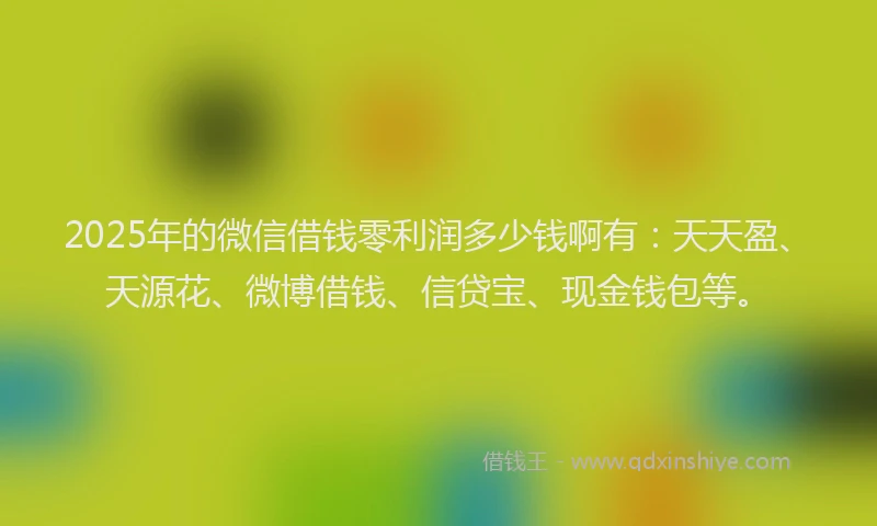 2025年的微信借钱零利润多少钱啊有：天天盈、天源花、微博借钱、信贷宝、现金钱包等。
