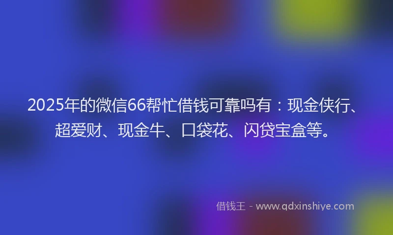 2025年的微信66帮忙借钱可靠吗有：现金侠行、超爱财、现金牛、口袋花、闪贷宝盒等。
