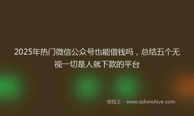 2025年热门微信公众号也能借钱吗，总结五个无视一切是人就下款的平台