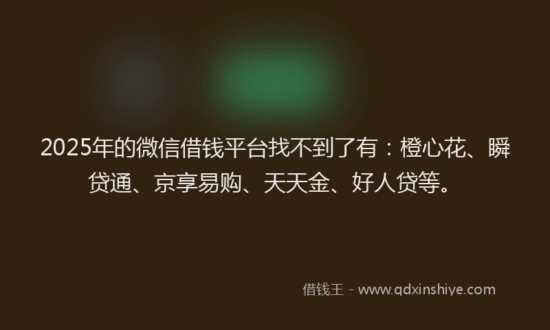 2025年的微信借钱平台找不到了有：橙心花、瞬贷通、京享易购、天天金、好人贷等。