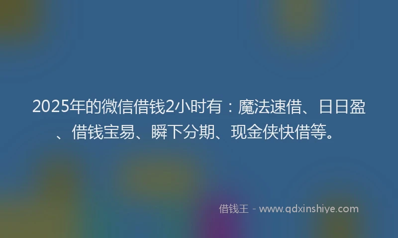 2025年的微信借钱2小时有：魔法速借、日日盈、借钱宝易、瞬下分期、现金侠快借等。
