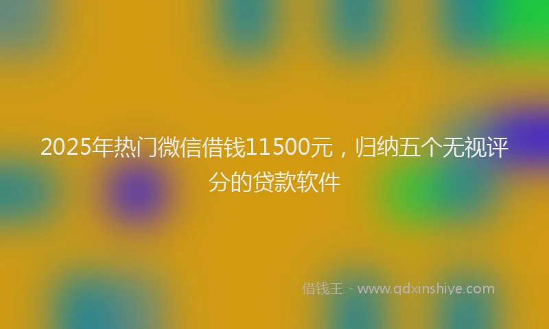 2025年热门微信借钱11500元，归纳五个无视评分的贷款软件