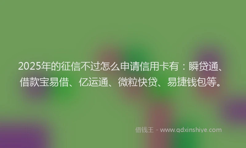 2025年的征信不过怎么申请信用卡有：瞬贷通、借款宝易借、亿运通、微粒快贷、易捷钱包等。